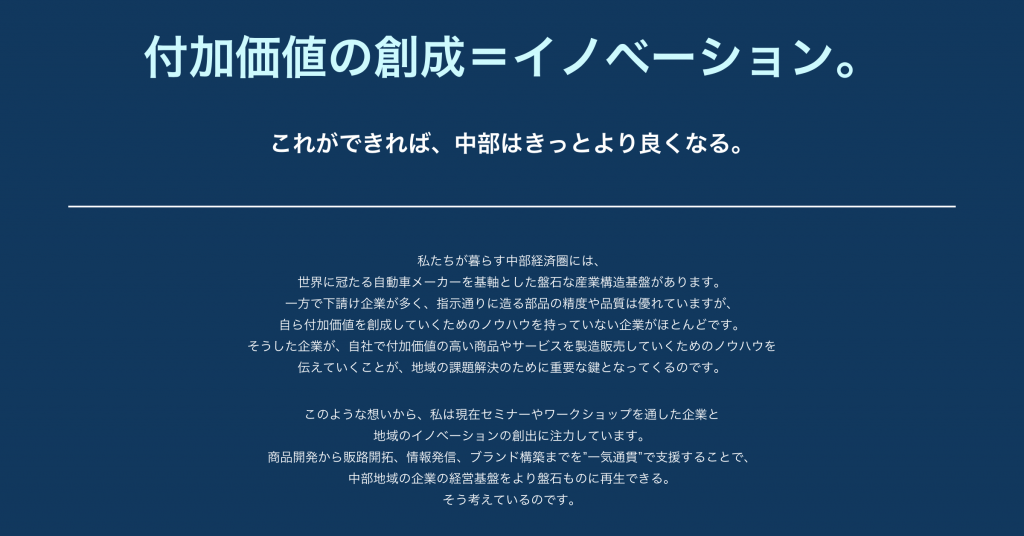 付加価値の創生＝イノベーション。 これができれば、中部はきっとより良くなる。 私たちが暮らす中部経済圏には、世界に冠たる自動車メーカーを基軸とした盤石な産業構造基盤があります。一方で下請け企業が多く、指示通りに造る部品の精度や品質は優れていますが、自ら付加価値を創成していくためのノウハウを持っていない企業がほとんどです。 そうした企業が、自社で付加価値の高い商品やサービスを製造販売していくためのノウハウを伝えていくことが、地域の課題解決のために重要な鍵となってくるのです。 このような想いから、私は現在セミナーやワークショップを通した企業と地域のイノベーションの創出に注力しています。商品開発から販路開拓、情報発信、ブランド構築までを”一気通貫”で支援することで、中部地域の企業の経営基盤をより盤石ものに再生できる。そう考えているのです。