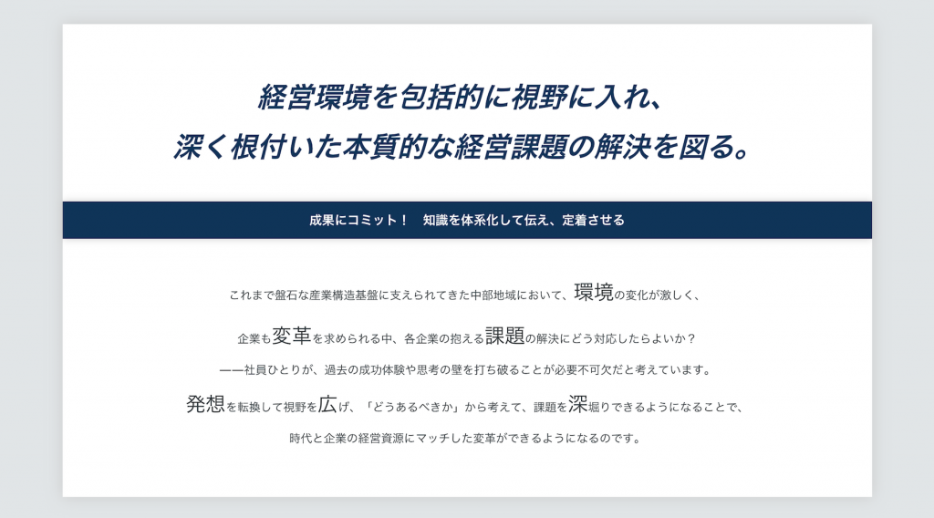 経営環境を包括的に視野にいれ、 深く根付いた本質的な経営課題の解決を図る。 成果にコミット！知識を体系化して伝え、定着させる これまで盤石な産業構造基盤に支えられてきた中部地域において、環境の変化が激しく、企業も変革を求められる中、各企業の抱える課題にどう対応したらよいか？ －－社員一人ひとりが過去の成功体験や思考の壁を打ち破ることが必要不可欠だと考えています。発想を転換して視野を広げ、「どうあるべきか」から考えて、課題を深掘りできるようになることで、時代と企業の経営資源にマッチした変革ができるようになるのです。