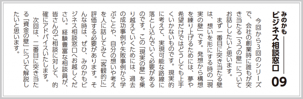 今回から３回のシリーズで、会社の創業時に誰もが突き当たる「３つの壁」についてお話ししたいと思います。  まず一番目に突き当たる壁は、想いを形にする時の「現実の壁」です。発想から構想を練り上げるためには、夢や希望だけではどうしても上手くいかないものです。現実的に考えて、実現可能な路線に落とし込んでいく必要があるのです。この「現実の壁」を乗り越えていくためには、過去の成功事例や失敗事例から学ぶことや、自分の想いや考えを人に話してみて「客観的に」評価する必要があります。（中略）  次回は、二番目に突き当たる「資金の壁」について解説したいと思います。