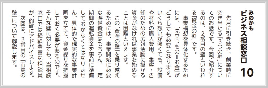 先月に引き続き、創業時に突き当たる「３つの壁」についてのお話です。今回ご紹介するのは、二番目の壁といわれる「資金の壁」です。  事業構想を具体化するためには、「先立つもの=お金」がどうしても必要となります。いくら想いが強くても、設備や材料の購入費用、集客・告知のための広報活動に掛かる資金がなければ事業を始めることは困難といえます。  この「資金の壁」を乗り越えるためには、事業開始に必要な準備資金はもちろん、一定期間の運転資金を事前に準備しておかなくてはなりません。具体的で現実的な事業計画を立てて、資金繰りを把握しておく必要があるのです。  次回は、３番目の「市場の壁」について解説します。