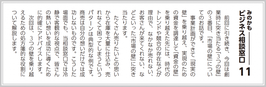 前回に引き続き、今回は創業時に突き当たる「３つの壁」の３番目、「市場の壁」についてのお話です。  事業計画ができて「現実の壁」を乗り越え、実現のための資金を調達して「資金の壁」を乗り越えた先には、時代のトレンドや競合の存在などが理由で、なかなか売れない、お客さんが来てくれない、などといった「市場の壁」に突き当たります。  たくさん売りたいとの思いから在庫を大量に仕込み、売れなくて困ってしまうというパターンは典型的な例です。商売は自分の想いだけでは成功しないものです。（中略）  次回は、３つの壁を乗り越えるための処方箋的な役割について解説します。