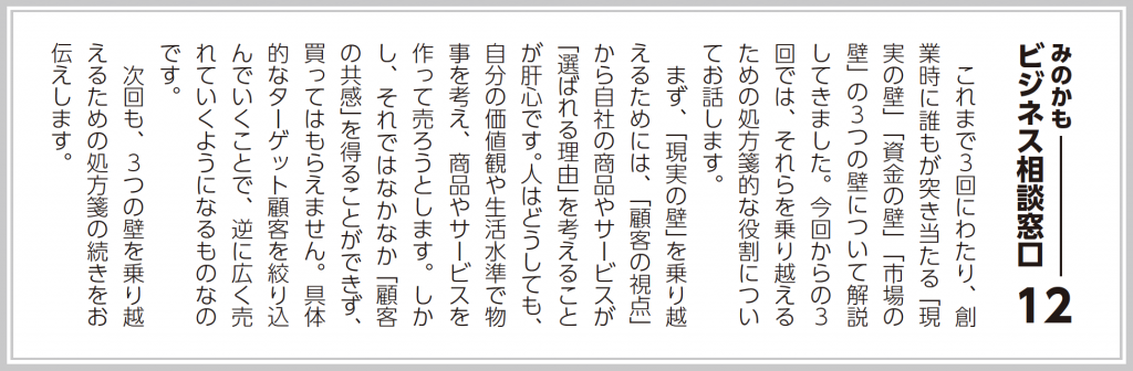 これまで３回にわたり、創業時に誰もが突き当たる「現実の壁」「資金の壁」「市場の壁」の３つの壁について解説してきました。今回からの３回では、それらを乗り越えるための処方箋的な役割についてお話します。  まず、「現実の壁」を乗り越えるためには、「顧客の視点」から自社の商品やサービスが「選ばれる理由」を考えることが肝心です。人はどうしても、自分の価値観や生活水準で物事を考え、商品やサービスを作って売ろうとします。しかし、それではなかなか「顧客の共感」を得ることができず、買ってはもらえません。具体的なターゲット顧客を絞り込んでいくことで、逆に広く売れていくようになるものなのです。  次回も、３つの壁を乗り越えるための処方箋の続きをお伝えします。