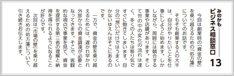 今回は創業時の「資金の壁」を乗り越えるための「処方箋」についてのお話です。  そもそも創業する人の大半は、自分がやりたいことを仕事にしようと始めます。しかしながら、周囲には競合する事業や店舗があります。そして世の中の変化の流れは速く、多くの人たちは移り気ですぐに飽きてしまいます。自分の「想い」だけではうまくいかないゆえんはそこにあるのです。  一方で、資金の壁を乗り越えるためには、遅かれ早かれ外部からの資金調達が必要となってきます。そこで、客観的な視点で事業を見て、資金を提供する第三者の理解と納得を得られるようになることが肝心です。  次回は「市場の壁」を乗り越えるための処方箋について、引き続きお伝えします。