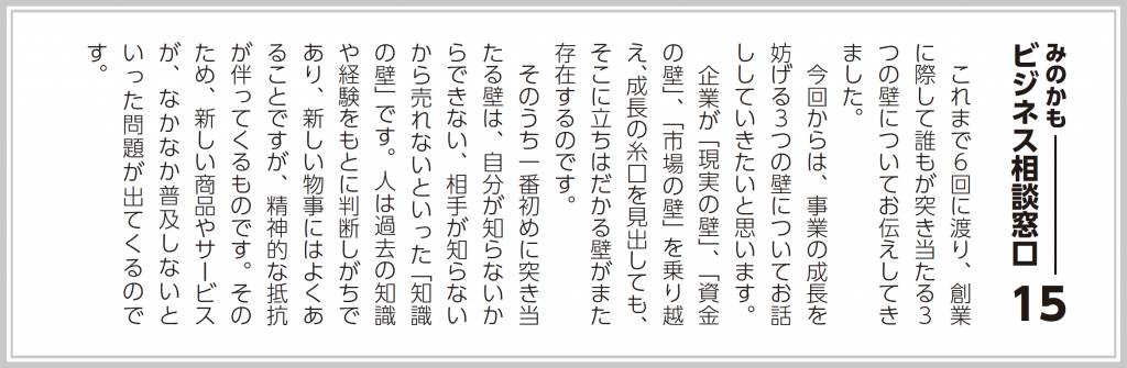 これまで６回に渡り、創業に際して誰もが突き当たる３つの壁についてお伝えしてきました。 今回からは、事業の成長を妨げる３つの壁についてお話ししたいと思います。 企業が「現実の壁」、「資金の壁」、「市場の壁」を乗り越え、成長の糸口を見出しても、そこに立ちはだかる壁がまた存在するのです。 そのうち一番初めに突き当たる壁は、自分が知らないからできない、相手が知らないから売れないといった「知識の壁」です。人は過去の知識や経験をもとに判断しがちであり、新しい物事にはよくあることですが、精神的な抵抗が伴ってくるものです。そのため、全く新しい商品やサービスが、なかなか普及しないといった問題が出てくるのです。