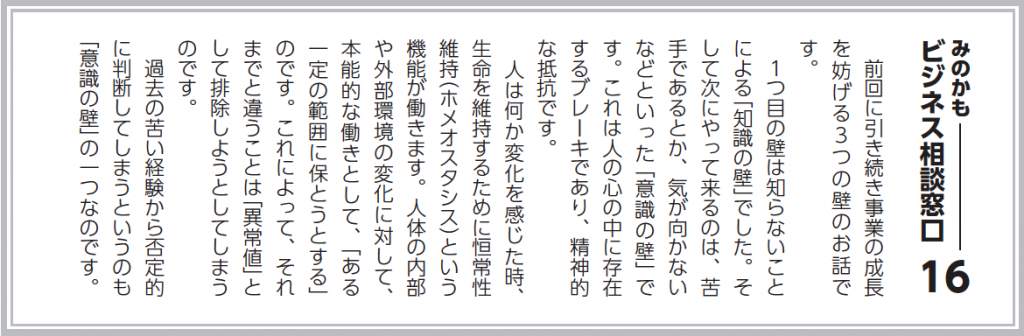 前回に引き続き事業の成長を妨げる３つの壁のお話です。 １つ目の壁は知らないことによる「知識の壁」でした。そして次にやって来るのは、苦手であるとか、気が向かないなどといった「意識の壁」です。これは人の心の中に存在するブレーキであり、精神的な抵抗です。 人は何か変化を感じた時、生命を維持するために恒常性維持（ホメオスタシス）という機能が働きます。人体の内部や外部環境の変化に対して、本能的な働きとして、「ある一定の範囲に保とうとする」のです。これによって、それまでと違うことは「異常値」として排除しようとしてしまうのです。 過去の苦い経験から否定的に判断してしまうというのも「意識の壁」の一つなのです。