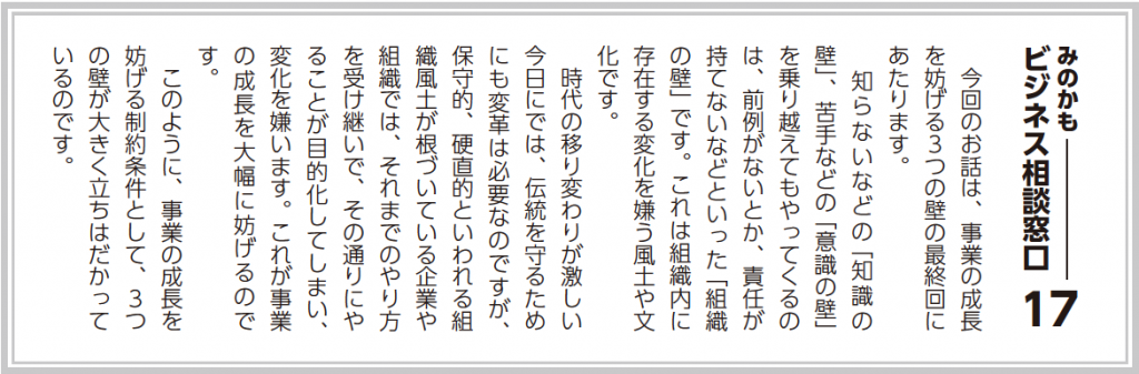 今回のお話は、事業の成長を妨げる３つの壁の最終回にあたります。 知らないなどの「知識の壁」、苦手などの「意識の壁」を乗り越えてもやってくるのは、前例がないとか、責任が持てないなどといった「組織の壁」です。これは組織内に存在する変化を嫌う風土や文化です。 時代の移り変わりが激しい今日においては、伝統を守るためにも変革は必要なのですが、保守的、硬直的といわれる組織風土が根づいている企業や組織では、それまでのやり方を受け継いで、その通りにやることが自己目的化してしまい、変化を嫌います。これが事業の成長を大幅に妨げるのです。 このように、事業の成長を妨げる制約条件として、３つの壁が大きく立ちはだかっているのです。