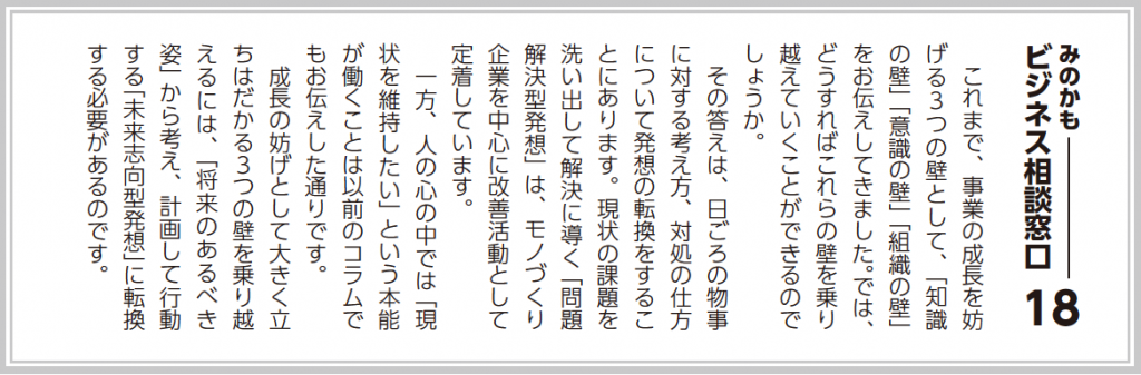 これまで、事業の成長を妨げる３つの壁として、「知識の壁」「意識の壁」「組織の壁」をお伝えしてきました。では、どうすればこれらの壁を乗り越えていくことができるのでしょうか？ その答えは、日頃の物事に対する考え方、対処の仕方について発想の転換をすることにあります。現状の課題を洗い出して解決に導く「問題解決型発想」は、モノづくり企業を中心に改善活動として定着しています。 一方、人の心の中では「現状を維持したい」という本能が働くことは以前のコラムでもお伝えした通りです。 成長の妨げとして大きく立ちはだかる３つの壁を乗り越えるには、「将来のあるべき姿」から考え、計画して行動する「未来志向型発想」に転換する必要があるのです。