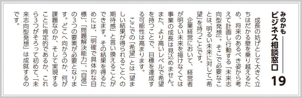 成長の妨げとして大きく立ちはだかる壁を乗り越えるため、将来のあるべき姿から考えて計画し行動する「未来志向型発想」。そこで必要なことは、明るい未来に対して「希望」を持つことです。 企業経営において、経営者が明るい未来を描けなくては事業の成長は見込めません。また、より高いレベルで希望を持つことで、目標達成する可能性は高まります。 ここでの「希望」とは「望ましい結果が得られることへの期待感」と言い換えることができます。その結果を得るためには、「明確で具体的な目標」、「問題解決能力」、「自信」の３つの要素が必要となります。どこへ向かうのか、何が課題なのか、そして実現することに肯定的であるか、これら３つがそろって初めて、「未来志向型発想」は成就するのです。